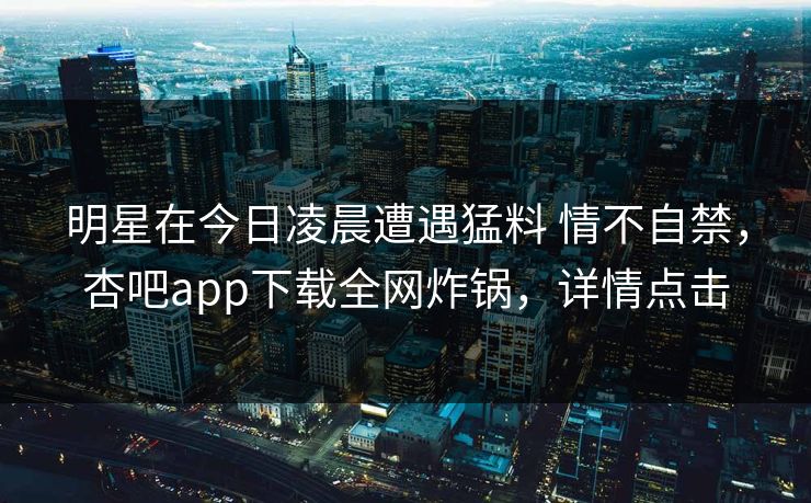 明星在今日凌晨遭遇猛料 情不自禁,杏吧app下载全网炸锅,详情点击 第1张 明星在今日凌晨遭遇猛料 情不自禁,杏吧app下载全网炸锅,详情点击 第1张