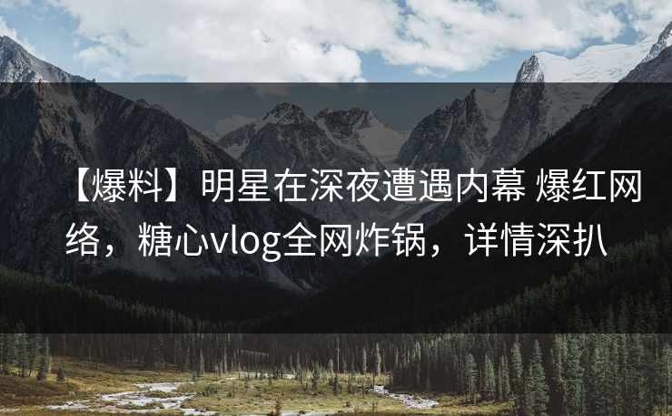【爆料】明星在深夜遭遇内幕 爆红网络，糖心vlog全网炸锅，详情深扒