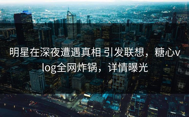 明星在深夜遭遇真相 引发联想，糖心vlog全网炸锅，详情曝光