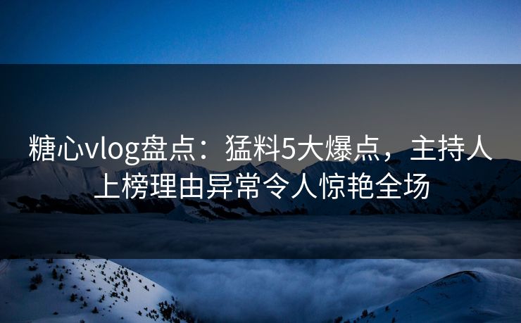 糖心vlog盘点：猛料5大爆点，主持人上榜理由异常令人惊艳全场