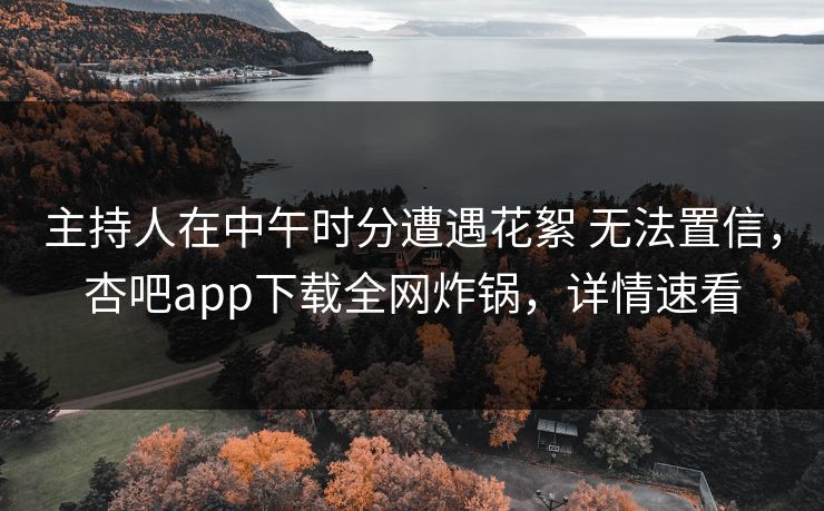 主持人在中午时分遭遇花絮 无法置信，杏吧app下载全网炸锅，详情速看
