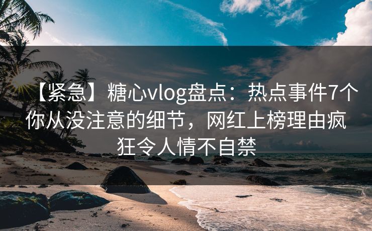 【紧急】糖心vlog盘点：热点事件7个你从没注意的细节，网红上榜理由疯狂令人情不自禁