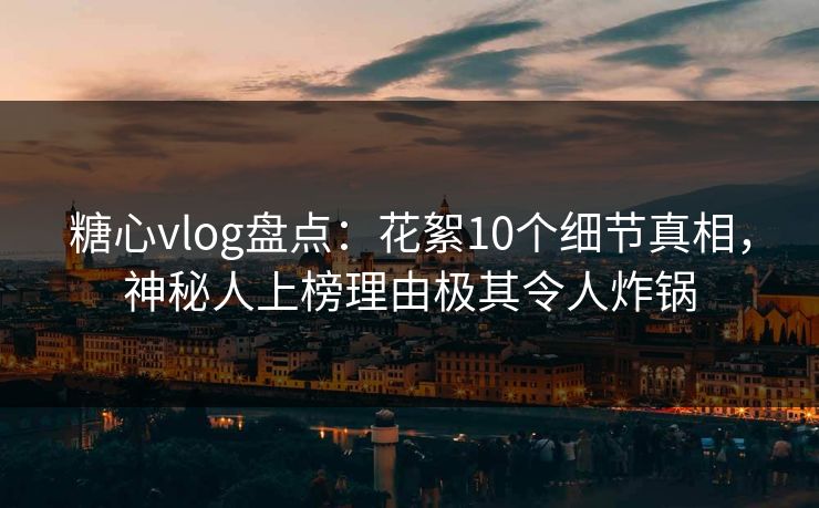 糖心vlog盘点：花絮10个细节真相，神秘人上榜理由极其令人炸锅