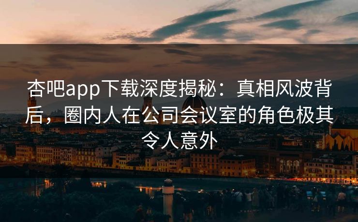 杏吧app下载深度揭秘：真相风波背后，圈内人在公司会议室的角色极其令人意外