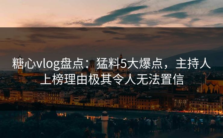 糖心vlog盘点：猛料5大爆点，主持人上榜理由极其令人无法置信
