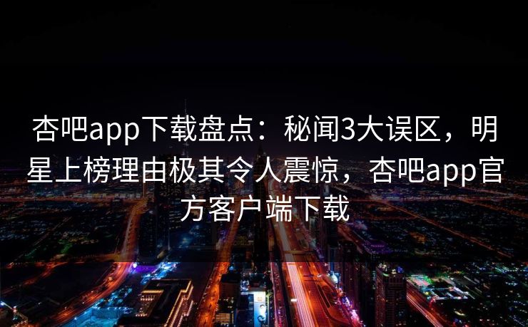 杏吧app下载盘点:秘闻3大误区,明星上榜理由极其令人震惊,杏吧app官方客户端下载 第1张 杏吧app下载盘点:秘闻3大误区,明星上榜理由极其令人震惊,杏吧app官方客户端下载 第1张