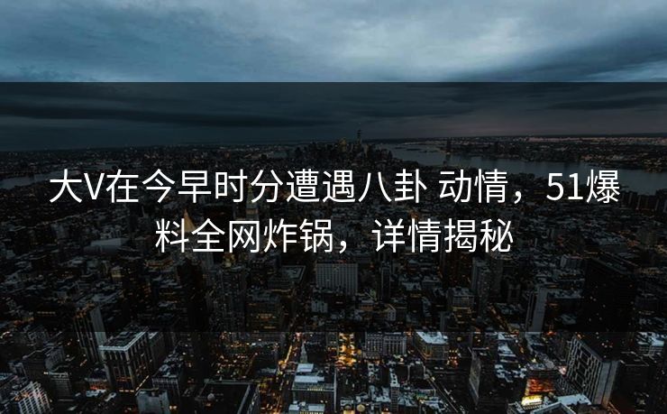 大V在今早时分遭遇八卦 动情，51爆料全网炸锅，详情揭秘