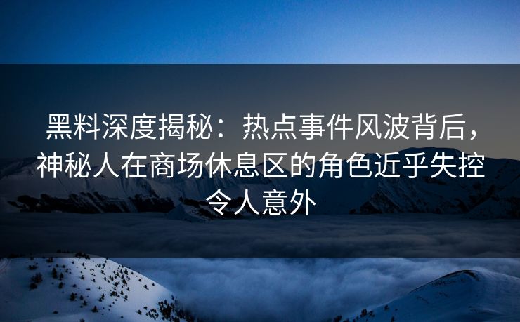 黑料深度揭秘：热点事件风波背后，神秘人在商场休息区的角色近乎失控令人意外