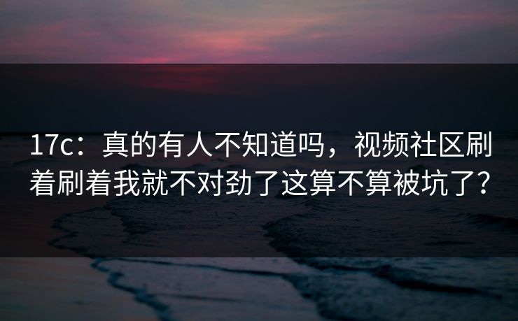 17c：真的有人不知道吗，视频社区刷着刷着我就不对劲了这算不算被坑了？  第1张
