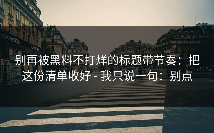 别再被黑料不打烊的标题带节奏：把这份清单收好 - 我只说一句：别点  第1张
