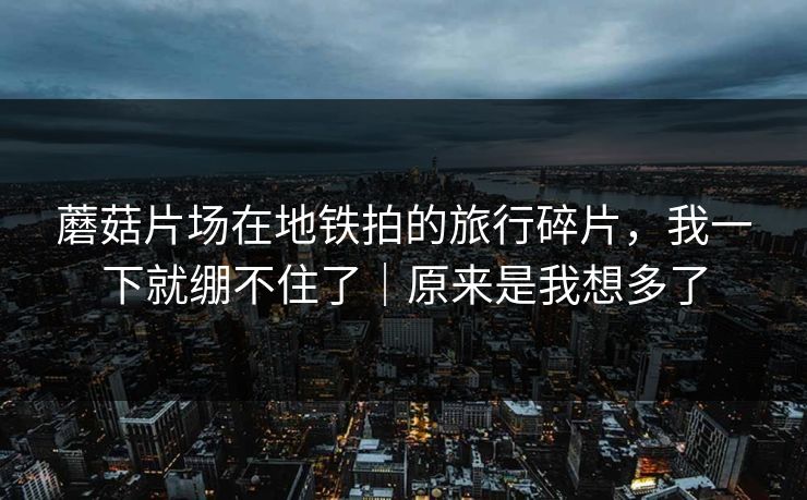 蘑菇片场在地铁拍的旅行碎片，我一下就绷不住了｜原来是我想多了  第1张