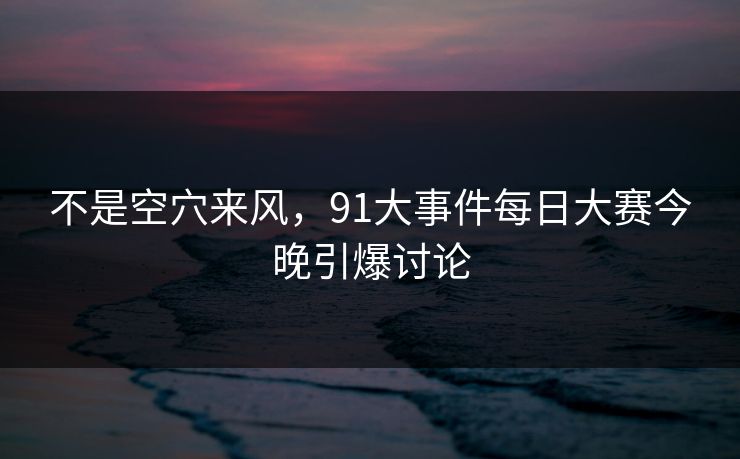 不是空穴来风，91大事件每日大赛今晚引爆讨论