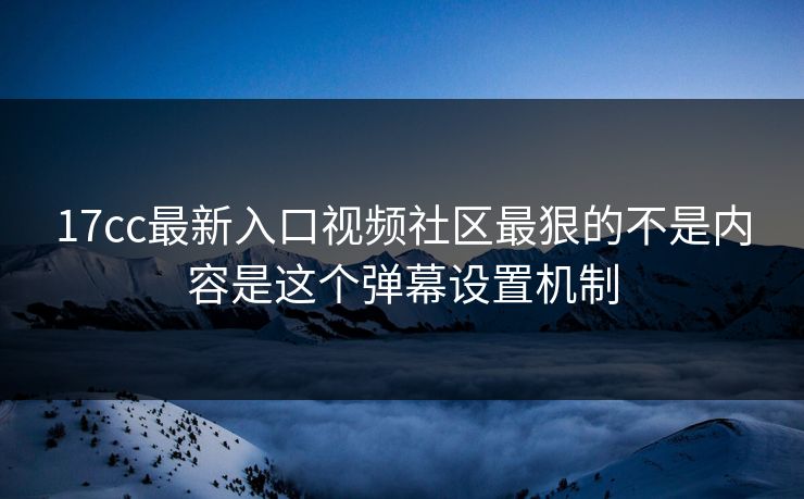 17cc最新入口视频社区最狠的不是内容是这个弹幕设置机制