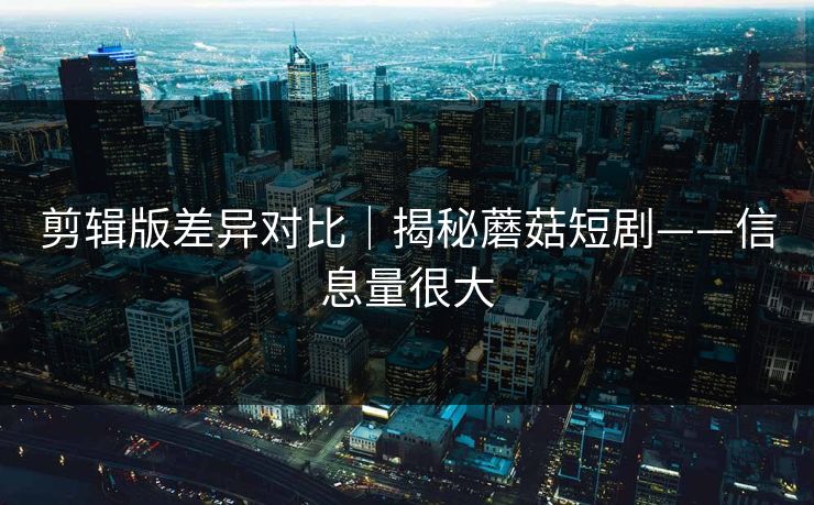 剪辑版差异对比｜揭秘蘑菇短剧——信息量很大