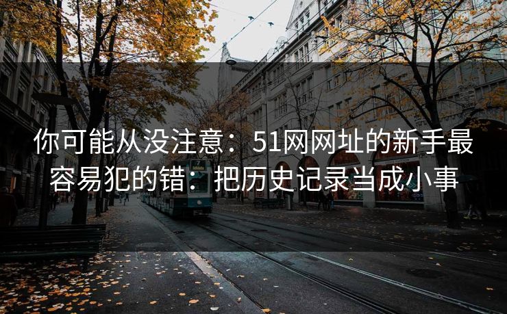 你可能从没注意：51网网址的新手最容易犯的错：把历史记录当成小事  第1张