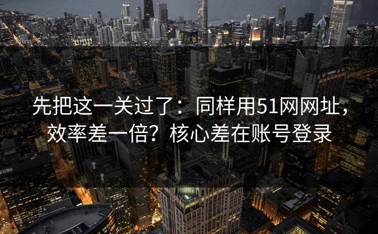 先把这一关过了：同样用51网网址，效率差一倍？核心差在账号登录  第1张