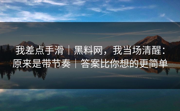 我差点手滑｜黑料网，我当场清醒：原来是带节奏｜答案比你想的更简单