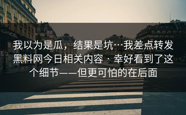 我以为是瓜，结果是坑…我差点转发黑料网今日相关内容 · 幸好看到了这个细节——但更可怕的在后面