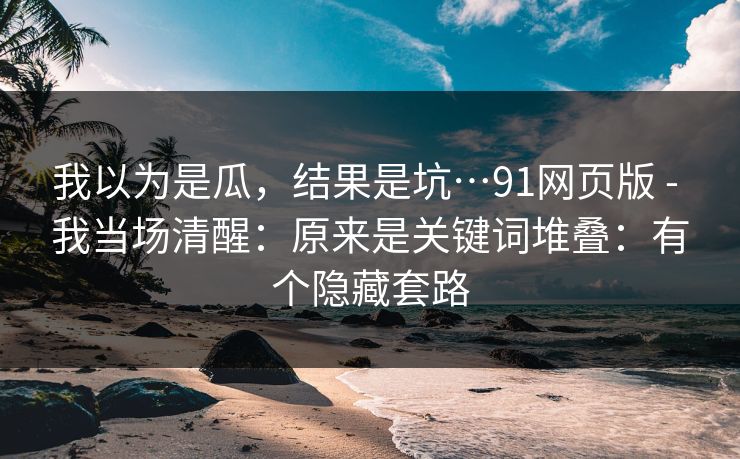 我以为是瓜，结果是坑…91网页版 - 我当场清醒：原来是关键词堆叠：有个隐藏套路