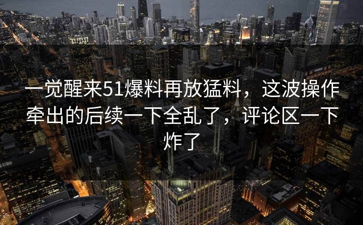 一觉醒来51爆料再放猛料，这波操作牵出的后续一下全乱了，评论区一下炸了