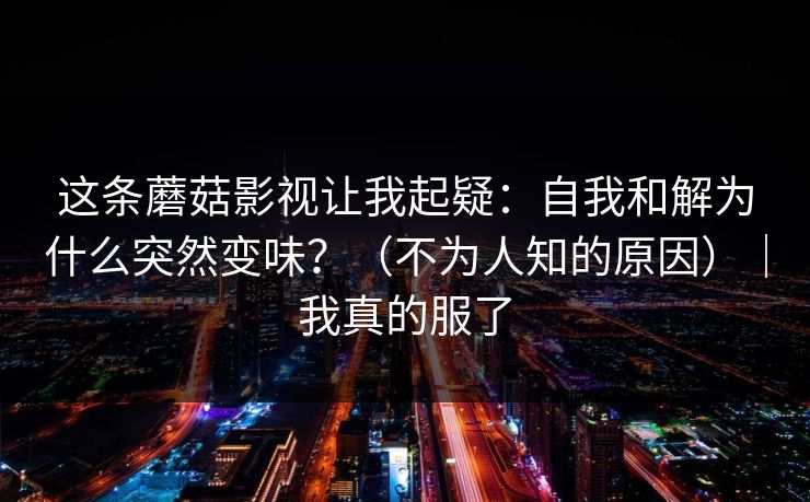 这条蘑菇影视让我起疑：自我和解为什么突然变味？（不为人知的原因）｜我真的服了  第1张