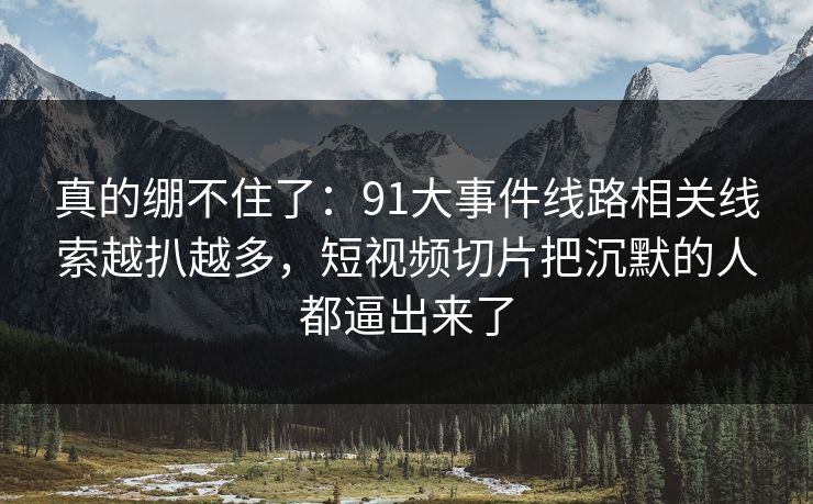 真的绷不住了：91大事件线路相关线索越扒越多，短视频切片把沉默的人都逼出来了