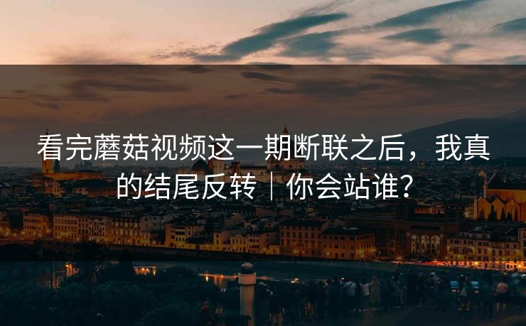 看完蘑菇视频这一期断联之后，我真的结尾反转｜你会站谁？