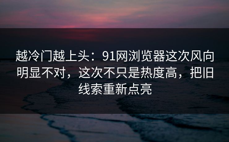 越冷门越上头：91网浏览器这次风向明显不对，这次不只是热度高，把旧线索重新点亮