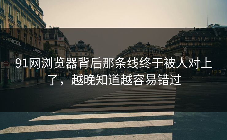91网浏览器背后那条线终于被人对上了，越晚知道越容易错过