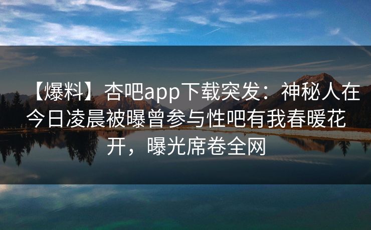 【爆料】杏吧app下载突发:神秘人在今日凌晨被曝曾参与性吧有我春暖花开,曝光席卷全网 第1张 【爆料】杏吧app下载突发:神秘人在今日凌晨被曝曾参与性吧有我春暖花开,曝光席卷全网 第1张