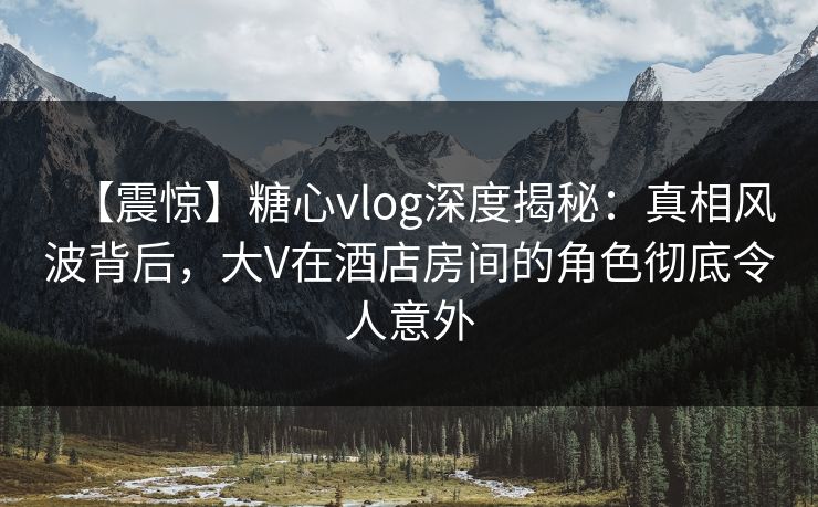 【震惊】糖心vlog深度揭秘：真相风波背后，大V在酒店房间的角色彻底令人意外
