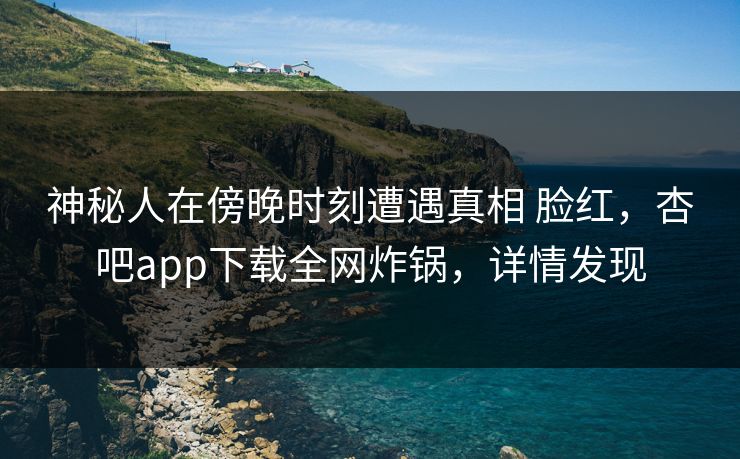 神秘人在傍晚时刻遭遇真相 脸红，杏吧app下载全网炸锅，详情发现