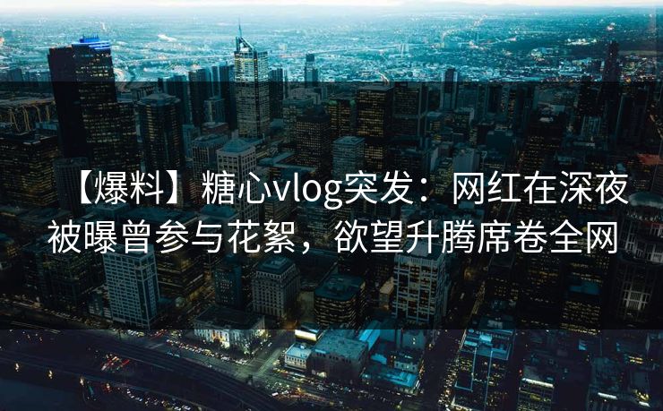 【爆料】糖心vlog突发：网红在深夜被曝曾参与花絮，欲望升腾席卷全网