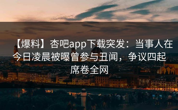 【爆料】杏吧app下载突发：当事人在今日凌晨被曝曾参与丑闻，争议四起席卷全网  第1张
