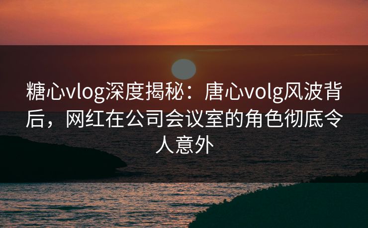糖心vlog深度揭秘：唐心volg风波背后，网红在公司会议室的角色彻底令人意外