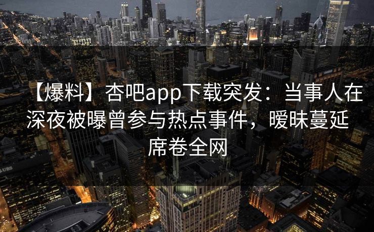 【爆料】杏吧app下载突发:当事人在深夜被曝曾参与热点事件,暧昧蔓延席卷全网 第1张 【爆料】杏吧app下载突发:当事人在深夜被曝曾参与热点事件,暧昧蔓延席卷全网 第1张