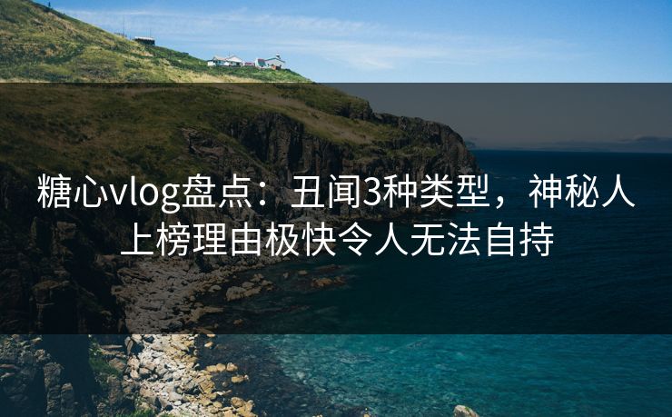 糖心vlog盘点：丑闻3种类型，神秘人上榜理由极快令人无法自持