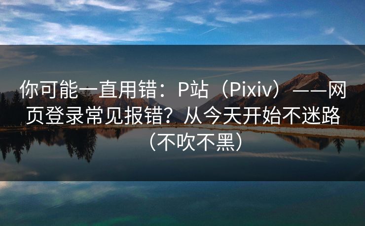 你可能一直用错：P站（Pixiv）——网页登录常见报错？从今天开始不迷路（不吹不黑）  第1张