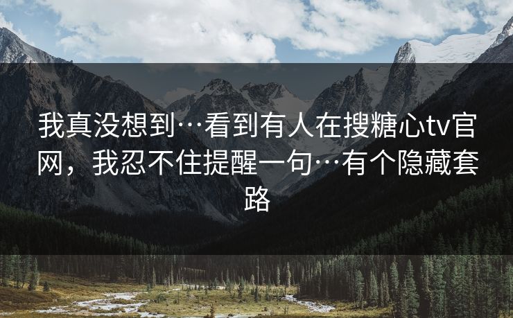 我真没想到…看到有人在搜糖心tv官网，我忍不住提醒一句…有个隐藏套路