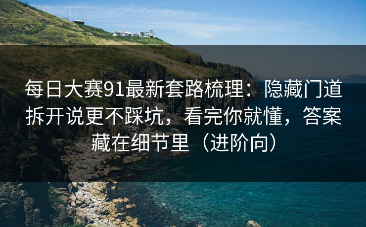 每日大赛91最新套路梳理：隐藏门道拆开说更不踩坑，看完你就懂，答案藏在细节里（进阶向）