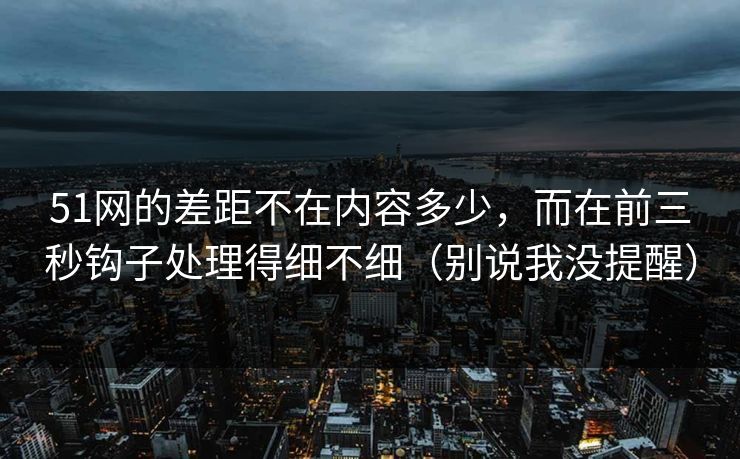 51网的差距不在内容多少，而在前三秒钩子处理得细不细（别说我没提醒）  第1张