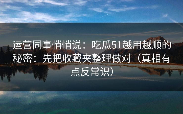 运营同事悄悄说：吃瓜51越用越顺的秘密：先把收藏夹整理做对（真相有点反常识）  第1张