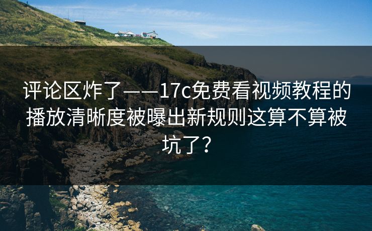 评论区炸了——17c免费看视频教程的播放清晰度被曝出新规则这算不算被坑了？